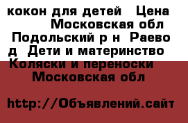 кокон для детей › Цена ­ 4 000 - Московская обл., Подольский р-н, Раево д. Дети и материнство » Коляски и переноски   . Московская обл.